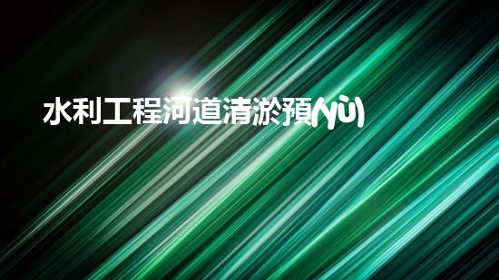 水利工程河道清淤預(yù)算？這樣做才省錢！